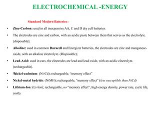 ELECTROCHEMICAL -ENERGY
Standard Modern Batteries:-
• Zinc-Carbon: used in all inexpensive AA, C and D dry cell batteries.
• The electrodes are zinc and carbon, with an acidic paste between them that serves as the electrolyte.
(disposable);
• Alkaline: used in common Duracell and Energizer batteries, the electrodes are zinc and manganese-
oxide, with an alkaline electrolyte. (Disposable);
• Lead-Acid: used in cars, the electrodes are lead and lead oxide, with an acidic electrolyte.
(rechargeable).
• ‰Nickel-cadmium: (Ni-Cd); rechargeable, “memory effect”
• Nickel-metal hydride: (NiMH); rechargeable, “memory effect” (less susceptible than NiCd)
• Lithium-Ion: (Li-Ion); rechargeable, no “memory effect”, high energy density, power rate, cycle life,
costly
 