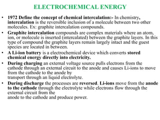 ELECTROCHEMICAL ENERGY
• 1972 Define the concept of chemical intercalation:- In chemistry,
intercalation is the reversible inclusion of a molecule between two other
molecules. Ex: graphite intercalation compounds.
• Graphite intercalation compounds are complex materials where an atom,
ion, or molecule is inserted (intercalated) between the graphite layers. In this
type of compound the graphite layers remain largely intact and the guest
species are located in between.
• A Li-ion battery is a electrochemical device which converts stored
chemical energy directly into electricity.
• During charging an external voltage source pulls electrons from the
cathode through an external circuit to the anode and causes Li-ions to move
from the cathode to the anode by
transport through an liquid electrolyte.
• During discharge the processes are reversed. Li-ions move from the anode
to the cathode through the electrolyte while electrons flow through the
external circuit from the
anode to the cathode and produce power.
 