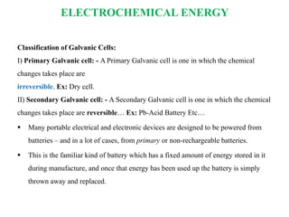 ELECTROCHEMICAL ENERGY
Classification of Galvanic Cells:
I) Primary Galvanic cell: - A Primary Galvanic cell is one in which the chemical
changes takes place are
irreversible. Ex: Dry cell.
II) Secondary Galvanic cell: - A Secondary Galvanic cell is one in which the chemical
changes takes place are reversible… Ex: Pb-Acid Battery Etc…
 Many portable electrical and electronic devices are designed to be powered from
batteries – and in a lot of cases, from primary or non-rechargeable batteries.
 This is the familiar kind of battery which has a fixed amount of energy stored in it
during manufacture, and once that energy has been used up the battery is simply
thrown away and replaced.
 