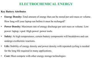 ELECTROCHEMICAL ENERGY
Key Battery Attributes
• Energy Density: Total amount of energy that can be stored per unit mass or volume.
How long will your laptop run before it must be recharged?
• Power Density: Maximum rate of energy discharge per unit mass or volume. Low
power: laptop, i-pod. High power: power tools.
• Safety: At high temperatures, certain battery components will breakdown and can
undergo exothermic reactions.
• Life: Stability of energy density and power density with repeated cycling is needed
for the long life required in many applications.
• Cost: Must compete with other energy storage technologies
 