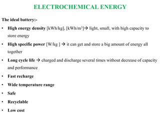 ELECTROCHEMICAL ENERGY
The ideal battery:-
• High energy density [kWh/kg], [kWh/m3] light, small, with high capacity to
store energy
• High specific power [W/kg ]  it can get and store a big amount of energy all
together
• Long cycle life  charged and discharge several times without decrease of capacity
and performance
• Fast recharge
• Wide temperature range
• Safe
• Recyclable
• Low cost
 