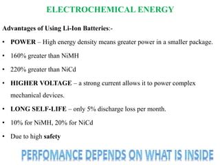 ELECTROCHEMICAL ENERGY
Advantages of Using Li-Ion Batteries:-
• POWER – High energy density means greater power in a smaller package.
• 160% greater than NiMH
• 220% greater than NiCd
• HIGHER VOLTAGE – a strong current allows it to power complex
mechanical devices.
• LONG SELF-LIFE – only 5% discharge loss per month.
• 10% for NiMH, 20% for NiCd
• Due to high safety
 