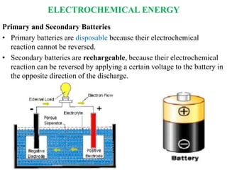 ELECTROCHEMICAL ENERGY
Primary and Secondary Batteries
• Primary batteries are disposable because their electrochemical
reaction cannot be reversed.
• Secondary batteries are rechargeable, because their electrochemical
reaction can be reversed by applying a certain voltage to the battery in
the opposite direction of the discharge.
 
