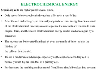 ELECTROCHEMICAL ENERGY
Secondary cells are rechargeable several times.
• Only reversible electrochemical reactions offer such a possibility.
• After the cell is discharged, an externally applied electrical energy forces a reversal
of the electrochemical process; as a consequence the reactants are restored to their
original form, and the stored electrochemical energy can be used once again by a
consumer.
• The process can be reversed hundreds or even thousands of times, so that the
lifetime of
the cell can be extended.
• This is a fundamental advantage, especially as the cost of a secondary cell is
normally much higher than that of a primary cell.
• Furthermore, the resulting environmental friendliness should be taken into account.
 