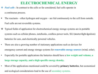 ELECTROCHEMICAL ENERGY
 Fuel cells : In contrast to the cells so far considered, fuel cells operate in
a continuous process.
 The reactants – often hydrogen and oxygen – are fed continuously to the cell from outside.
Fuel cells are not reversible systems.
 Typical fields of application for electrochemical energy storage systems are in portable
systems such as cellular phones, notebooks, cordless power tools, SLI (starter-light-ignition)
batteries for cars, and electrically powered vehicles.
• There are also a growing number of stationary applications such as devices for
emergency current and energy storage systems for renewable energy sources (wind, solar).
• Especially for portable applications the batteries should have a low weight and volume, a
large storage capacity, and a high specific energy density.
• Most of the applications mentioned could be covered by primary batteries, but economical
and ecological considerations lead to the use of secondary systems.
 