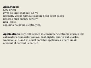 Advantages:
Low price;
gives voltage of about 1.5 V;
normally works without leaking (leak proof cells);
possess high energy density;
non- toxic;
contains no liquid electrolytes.
Applications: Dry cell is used in consumer electronic devices like
calculators, transistor radios, flash lights, quartz wall clocks,
walkman etc. and in small portable appliances where small
amount of current is needed.
 