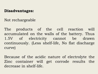 Disadvantages:
Not rechargeable
The products of the cell reaction will
accumulated on the walls of the battery. Thus
1.5V of electricity cannot be drawn
continuously. (Less shelf-life, No flat discharge
curve)
Because of the acidic nature of electrolyte the
Zinc container will get corrode results the
decrease in shelf-life.
 