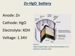 Zn-HgO battery
Anode: Zn
Cathode: HgO
Electrolyte: KOH
Voltage: 1.34V
Source:
https://opentextbc.ca/chemistry/chapter/17-5-
batteries-and-fuel-cells/
 