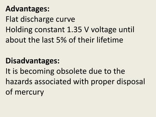 Advantages:
Flat discharge curve
Holding constant 1.35 V voltage until
about the last 5% of their lifetime
Disadvantages:
It is becoming obsolete due to the
hazards associated with proper disposal
of mercury
 