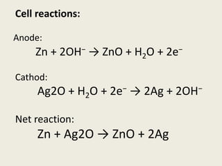 Anode:
Zn + 2OH− → ZnO + H2O + 2e−
Cathod:
Ag2O + H2O + 2e− → 2Ag + 2OH−
Net reaction:
Zn + Ag2O → ZnO + 2Ag
Cell reactions:
 