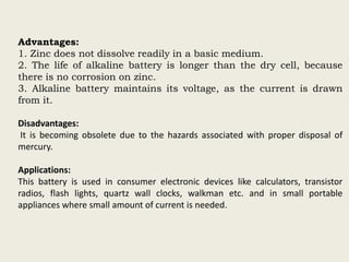 Advantages:
1. Zinc does not dissolve readily in a basic medium.
2. The life of alkaline battery is longer than the dry cell, because
there is no corrosion on zinc.
3. Alkaline battery maintains its voltage, as the current is drawn
from it.
Disadvantages:
It is becoming obsolete due to the hazards associated with proper disposal of
mercury.
Applications:
This battery is used in consumer electronic devices like calculators, transistor
radios, flash lights, quartz wall clocks, walkman etc. and in small portable
appliances where small amount of current is needed.
 