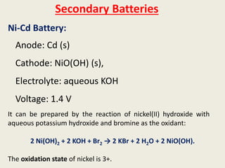 Secondary Batteries
Ni-Cd Battery:
Anode: Cd (s)
Cathode: NiO(OH) (s),
Electrolyte: aqueous KOH
Voltage: 1.4 V
It can be prepared by the reaction of nickel(II) hydroxide with
aqueous potassium hydroxide and bromine as the oxidant:
2 Ni(OH)2 + 2 KOH + Br2 → 2 KBr + 2 H2O + 2 NiO(OH).
The oxidation state of nickel is 3+.
 