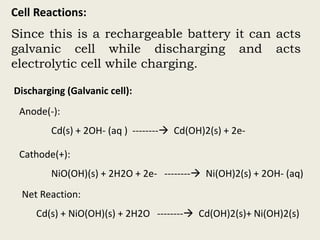 Cell Reactions:
Since this is a rechargeable battery it can acts
galvanic cell while discharging and acts
electrolytic cell while charging.
Discharging (Galvanic cell):
Anode(-):
Cd(s) + 2OH- (aq ) -------- Cd(OH)2(s) + 2e-
Cathode(+):
NiO(OH)(s) + 2H2O + 2e- -------- Ni(OH)2(s) + 2OH- (aq)
Net Reaction:
Cd(s) + NiO(OH)(s) + 2H2O -------- Cd(OH)2(s)+ Ni(OH)2(s)
 