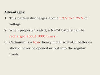 Advantages:
1. This battery discharges about 1.2 V to 1.25 V of
voltage
2. When properly treated, a Ni-Cd battery can be
recharged about 1000 times.
3. Cadmium is a toxic heavy metal so Ni-Cd batteries
should never be opened or put into the regular
trash.
 