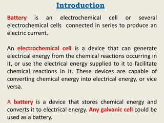 Battery is an electrochemical cell or several
electrochemical cells connected in series to produce an
electric current.
An electrochemical cell is a device that can generate
electrical energy from the chemical reactions occurring in
it, or use the electrical energy supplied to it to facilitate
chemical reactions in it. These devices are capable of
converting chemical energy into electrical energy, or vice
versa.
A battery is a device that stores chemical energy and
converts it to electrical energy. Any galvanic cell could be
used as a battery.
Introduction
 