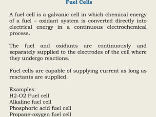 Fuel Cells
A fuel cell is a galvanic cell in which chemical energy
of a fuel – oxidant system is converted directly into
electrical energy in a continuous electrochemical
process.
The fuel and oxidants are continuously and
separately supplied to the electrodes of the cell where
they undergo reactions.
Fuel cells are capable of supplying current as long as
reactants are supplied.
Examples:
H2-O2 Fuel cell
Alkaline fuel cell
Phosphoric acid fuel cell
Propane-oxygen fuel cell
 
