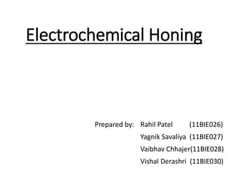 Electrochemical Honing
Prepared by: Rahil Patel (11BIE026)
Yagnik Savaliya (11BIE027)
Vaibhav Chhajer(11BIE028)
Vishal Derashri (11BIE030)
 
