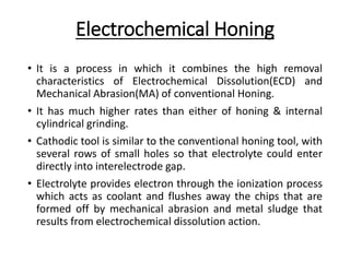 Electrochemical Honing
• It is a process in which it combines the high removal
characteristics of Electrochemical Dissolution(ECD) and
Mechanical Abrasion(MA) of conventional Honing.
• It has much higher rates than either of honing & internal
cylindrical grinding.
• Cathodic tool is similar to the conventional honing tool, with
several rows of small holes so that electrolyte could enter
directly into interelectrode gap.
• Electrolyte provides electron through the ionization process
which acts as coolant and flushes away the chips that are
formed off by mechanical abrasion and metal sludge that
results from electrochemical dissolution action.
 