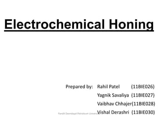 Electrochemical Honing
Prepared by: Rahil Patel (11BIE026)
Yagnik Savaliya (11BIE027)
Vaibhav Chhajer(11BIE028)
Vishal Derashri (11BIE030)Pandit Deendayal Petroleum University
 