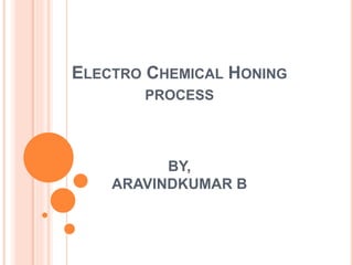 ELECTRO CHEMICAL HONING
PROCESS
BY,
ARAVINDKUMAR B
 