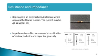 Resistance and Impedance
 Resistance is an electrical circuit element which
opposes the flow of current. The current may be
AC as well as DC.
 Impedance is a collective name of a combination
of resistor, inductor and capacitor generally.
2
 