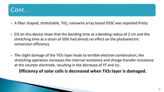 23
 A fiber shaped, stretchable, TiO2 nanowire array based DSSC was reported firstly.
 EIS on this device show that the bending time at a bending radius of 2 cm and the
stretching time at a strain of 50% had almost no effect on the photoelectric
conversion efficiency
 The slight damage of the TiO2 layer leads to terrible electron combination, the
stretching operation increases the internal resistance and charge-transfer resistance
at the counter electrode, resulting in the decrease of FF and Jsc.
Efficiency of solar cells is decreased when TiO2 layer is damaged.
Cont…
 