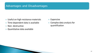  Useful on high resistance materials
 Time dependent data is available
 Non- destructive
 Quantitative data available
24
Advantages and Disadvantages
 Expensive
 Complex data analysis for
quantification
 
