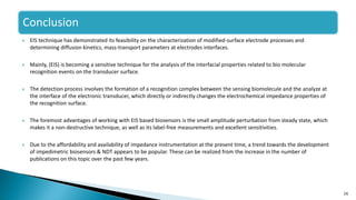  EIS technique has demonstrated its feasibility on the characterization of modified-surface electrode processes and
determining diffusion kinetics, mass-transport parameters at electrodes interfaces.
 Mainly, (EIS) is becoming a sensitive technique for the analysis of the interfacial properties related to bio molecular
recognition events on the transducer surface.
 The detection process involves the formation of a recognition complex between the sensing biomolecule and the analyze at
the interface of the electronic transducer, which directly or indirectly changes the electrochemical impedance properties of
the recognition surface.
 The foremost advantages of working with EIS based biosensors is the small amplitude perturbation from steady state, which
makes it a non-destructive technique, as well as its label-free measurements and excellent sensitivities.
 Due to the affordability and availability of impedance instrumentation at the present time, a trend towards the development
of impedimetric biosensors & NDT appears to be popular. These can be realized from the increase in the number of
publications on this topic over the past few years.
26
Conclusion
 