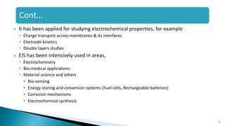 Cont…
 It has been applied for studying electrochemical properties, for example
• Charge transport across membranes & its interfaces
• Electrode kinetics
• Double layers studies
 EIS has been intensively used in areas,
• Electrochemistry
• Bio-medical applications
• Material science and others
• Bio-sensing
• Energy storing and conversion systems (Fuel cells, Rechargeable batteries)
• Corrosion mechanisms
• Electrochemical synthesis
5
 
