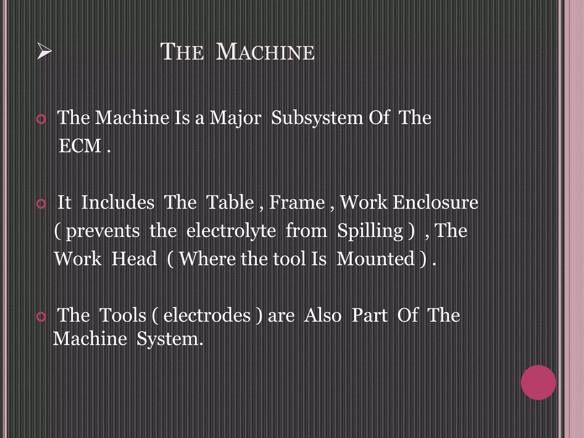  THE MACHINE
 The Machine Is a Major Subsystem Of The
ECM .
 It Includes The Table , Frame , Work Enclosure
( prevents the electrolyte from Spilling ) , The
Work Head ( Where the tool Is Mounted ) .
 The Tools ( electrodes ) are Also Part Of The
Machine System.
 