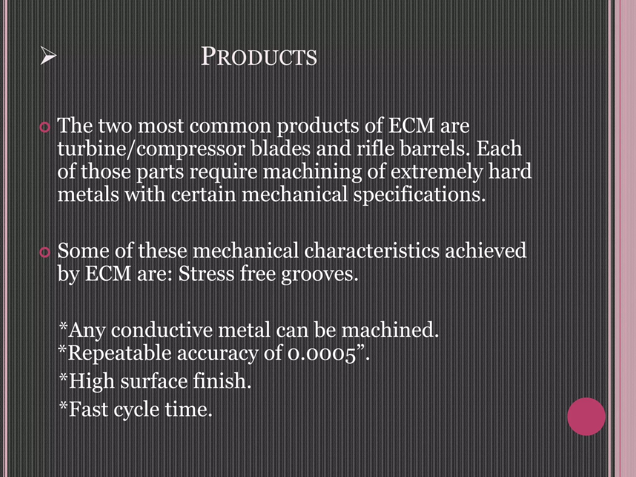  PRODUCTS
 The two most common products of ECM are
turbine/compressor blades and rifle barrels. Each
of those parts require machining of extremely hard
metals with certain mechanical specifications.
 Some of these mechanical characteristics achieved
by ECM are: Stress free grooves.
*Any conductive metal can be machined.
*Repeatable accuracy of 0.0005”.
*High surface finish.
*Fast cycle time.
 