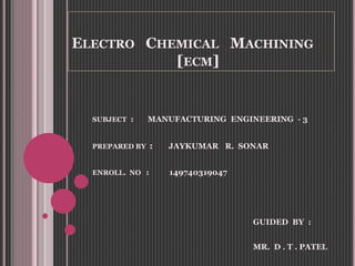 ELECTRO CHEMICAL MACHINING
[ECM]
SUBJECT : MANUFACTURING ENGINEERING - 3
PREPARED BY : JAYKUMAR R. SONAR
ENROLL. NO : 149740319047
GUIDED BY :
MR. D . T . PATEL
 
