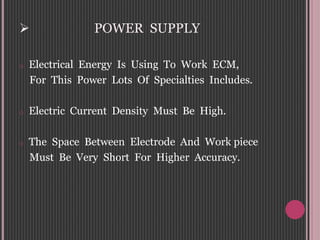  POWER SUPPLY
o Electrical Energy Is Using To Work ECM,
For This Power Lots Of Specialties Includes.
o Electric Current Density Must Be High.
o The Space Between Electrode And Work piece
Must Be Very Short For Higher Accuracy.
 