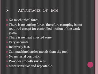  ADVANTAGES OF ECM
 No mechanical force.
 There is no cutting forces therefore clamping is not
required except for controlled motion of the work
piece.
 There is no heat affected zone.
 Very accurate.
 Relatively fast.
 Can machine harder metals than the tool.
 No material corrosion.
 Provides smooth surfaces.
 More sensitive and repeatable.
 