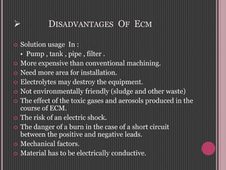  DISADVANTAGES OF ECM
 Solution usage In :
• Pump , tank , pipe , filter .
 More expensive than conventional machining.
 Need more area for installation.
 Electrolytes may destroy the equipment.
 Not environmentally friendly (sludge and other waste)
 The effect of the toxic gases and aerosols produced in the
course of ECM.
 The risk of an electric shock.
 The danger of a burn in the case of a short circuit
between the positive and negative leads.
 Mechanical factors.
 Material has to be electrically conductive.
 