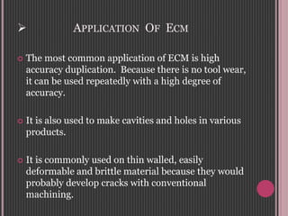 APPLICATION OF ECM
 The most common application of ECM is high
accuracy duplication. Because there is no tool wear,
it can be used repeatedly with a high degree of
accuracy.
 It is also used to make cavities and holes in various
products.
 It is commonly used on thin walled, easily
deformable and brittle material because they would
probably develop cracks with conventional
machining.
 