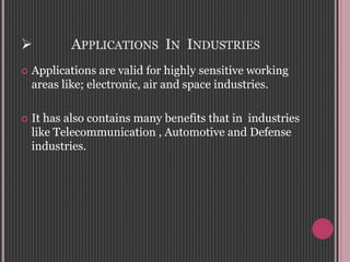  APPLICATIONS IN INDUSTRIES
 Applications are valid for highly sensitive working
areas like; electronic, air and space industries.
 It has also contains many benefits that in industries
like Telecommunication , Automotive and Defense
industries.
 