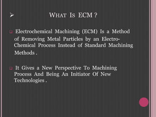  WHAT IS ECM ?
 Electrochemical Machining (ECM) Is a Method
of Removing Metal Particles by an Electro-
Chemical Process Instead of Standard Machining
Methods .
 It Gives a New Perspective To Machining
Process And Being An Initiator Of New
Technologies .
 