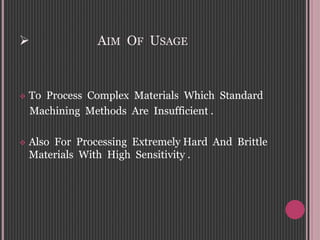  AIM OF USAGE
 To Process Complex Materials Which Standard
Machining Methods Are Insufficient .
 Also For Processing Extremely Hard And Brittle
Materials With High Sensitivity .
 