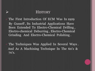  HISTORY
 The First Introduction Of ECM Was In 1929
By Gusseff , Its Industrial Applications Have
Been Extended To Electro-Chemical Drilling ,
Electro-chemical Deburring , Electro-Chemical
Grinding And Electro-Chemical Polishing .
 The Techniques Was Applied In Several Ways .
And As A Machining Technique In The 60’s &
70’s.
 