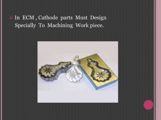  In ECM , Cathode parts Must Design
Specially To Machining Work piece.
 