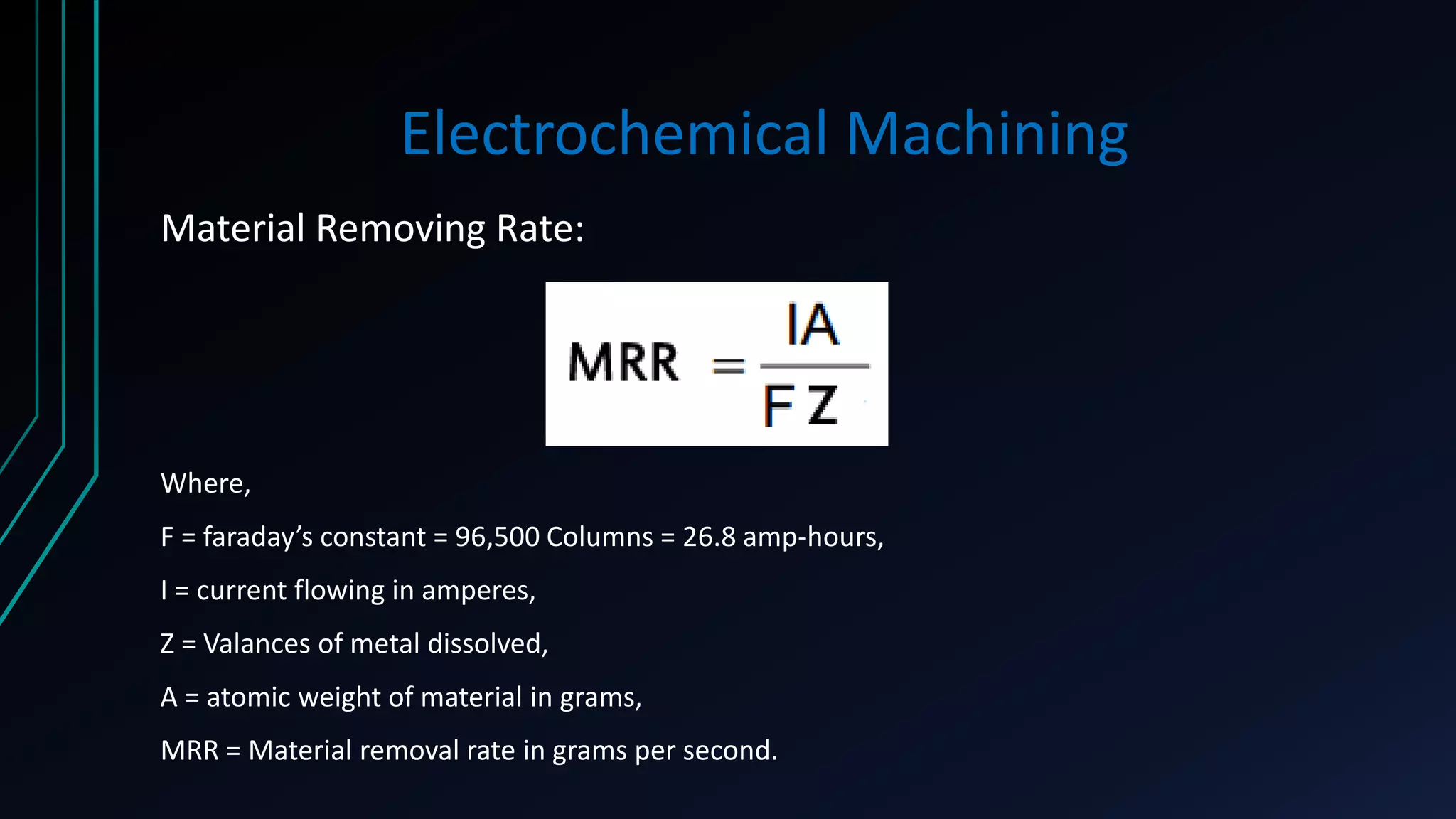 Electrochemical Machining
Material Removing Rate:
Where,
F = faraday’s constant = 96,500 Columns = 26.8 amp-hours,
I = current flowing in amperes,
Z = Valances of metal dissolved,
A = atomic weight of material in grams,
MRR = Material removal rate in grams per second.
 
