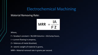 Electrochemical Machining
Material Removing Rate:
Where,
F = faraday’s constant = 96,500 Columns = 26.8 amp-hours,
I = current flowing in amperes,
Z = Valances of metal dissolved,
A = atomic weight of material in grams,
MRR = Material removal rate in grams per second.
 