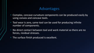 Advantages
• Complex, concave curvature components can be produced easily by
using convex and concave tools.
• Tool wear is zero, same tool can be used for producing infinite
number of components.
• No direct contact between tool and work material so there are no
forces, residual stresses.
• The surface finish produced is excellent.
 