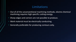 Limitations
• Out of all the unconventional machining methods, electro chemical
machining requires high specific cutting energy.
• Sharp edges and corners are not possible to produce.
• Work material must be electrically conducting.
• Generally preferable for producing contours only.
 