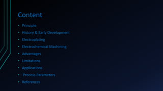 Content
• Principle
• History & Early Development
• Electroplating
• Electrochemical Machining
• Advantages
• Limitations
• Applications
• Process Parameters
• References
 