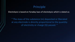Principle
Electrolysis is based on Faraday laws of electrolysis which is stated as:
“ The mass of the substance (m) deposited or liberated
at any electrode is directly proportional to the quantity
of electricity or charge (Q) passed. ”
 