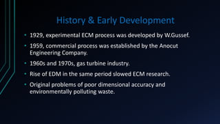History & Early Development
• 1929, experimental ECM process was developed by W.Gussef.
• 1959, commercial process was established by the Anocut
Engineering Company.
• 1960s and 1970s, gas turbine industry.
• Rise of EDM in the same period slowed ECM research.
• Original problems of poor dimensional accuracy and
environmentally polluting waste.
 
