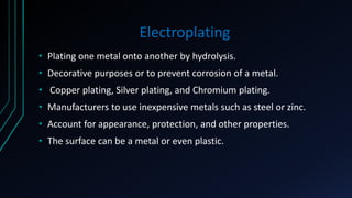 Electroplating
• Plating one metal onto another by hydrolysis.
• Decorative purposes or to prevent corrosion of a metal.
• Copper plating, Silver plating, and Chromium plating.
• Manufacturers to use inexpensive metals such as steel or zinc.
• Account for appearance, protection, and other properties.
• The surface can be a metal or even plastic.
 