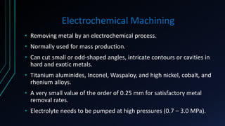 Electrochemical Machining
• Removing metal by an electrochemical process.
• Normally used for mass production.
• Can cut small or odd-shaped angles, intricate contours or cavities in
hard and exotic metals.
• Titanium aluminides, Inconel, Waspaloy, and high nickel, cobalt, and
rhenium alloys.
• A very small value of the order of 0.25 mm for satisfactory metal
removal rates.
• Electrolyte needs to be pumped at high pressures (0.7 – 3.0 MPa).
 